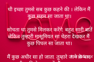 बस यादें रह गई

थी इच्छा तुमसे सब कुछ कहने की । लेकिन मैं कुछ सहम सा जाता था।

सोचता था तुमसे मिलकर करेंगे, बहुत सारी बातें लेकिन तुम्हारी मासूमियत सा चेहरा देखकर मैं कुछ पिघल सा जाता था।

मैं कुछ अधीर सा हो जाता, तुम्हारे जाने के बाद तुम्हारी स्मृति के सागर में, मैं सब कुछ भूल जाता था।

सोचता हूं! काश फिर तुमसे मिल पाता अपने मन की बातें तुमसे कह पाता

लेकिन कुछ यूं हुआ ,कि मेरे सब सपने बस सपने बन