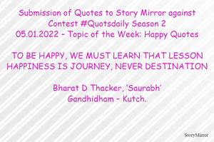 Submission of Quotes to Story Mirror against Contest #Quotsdaily Season 2
05.01.2022 – Topic of the Week: Happy Quotes

TO BE HAPPY, WE MUST LEARN THAT LESSON
HAPPINESS IS JOURNEY, NEVER DESTINATION

Bharat D Thacker, ‘Saurabh’
Gandhidham – Kutch.