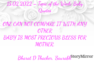 Submission of Quotes to Story Mirror against Contest #Quotsdaily Season 2
15.02.2022 – Topic of the Week: Baby Quotes

ONE CAN NOT COMPARE IT WITH ANY OTHER
BABY IS MOST PRECIOUS BLESS FOR MOTHER.

Bharat D Thacker, ‘Saurabh’
Gandhidham – Kutch.