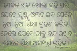 ଜୀବନ ଏକ ଖୋଲା ବହି ପରି ଯେତେ ପୃଷ୍ଠା ଓଲଟାଇବ ସେତେ ନୂଆ ନୂଆ ଶିକ୍ଷା ଗ୍ରହଣ କରିବ, ହେଲେ ଯେବେ ତାକୁ ବନ୍ଦ ରଖିବ ସେତେ ଶିକ୍ଷା ଅସମ୍ପୂର୍ଣ୍ଣ ରହିବ।

   