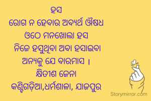 ହସ
ରୋଗ ନ ହେବାର ଅବ୍ୟର୍ଥ ଔଷଧ
ଓଠେ ମନଖୋଲା ହସ
 ନିଜେ ହସୁଥିବା ଅବା ହସାଇବା
ଅନ୍ୟକୁ ଯେ ବାରମାସ ।
କ୍ଷିତୀଶ ଜେନା
କଣ୍ଟିଗଡ଼ିଆ,ଧର୍ମଶାଳା, ଯାଜପୁର