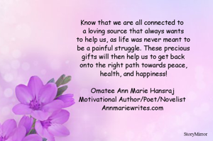 Know that we are all connected to a loving source that always wants to help us, as life was never meant to be a painful struggle. These precious gifts will then help us to get back onto the right path towards peace, health, and happiness!

Omatee Ann Marie Hansraj
Motivational Author/Poet/Novelist
Annmariewrites.com

