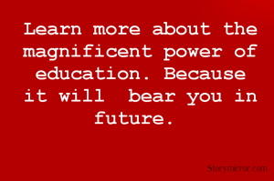 Learn more about the magnificent power of education. Because it will  bear you in future. 