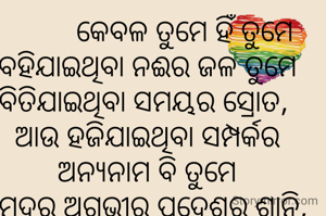           କେବଳ ତୁମେ ହିଁ ତୁମେ
ବହିଯାଇଥିବା ନଈର ଜଳ ତୁମେ
ବିତିଯାଇଥିବା ସମୟର ସ୍ରୋତ, 
ଆଉ ହଜିଯାଇଥିବା ସମ୍ପର୍କର ଅନ୍ଯନାମ ବି ତୁମେ
ସମୁଦ୍ରର ଅଗଭୀର ପ୍ରଦେଶର ଶାନ୍ତି, 
ତ କେବେ ତୀଖ୍ଣ ଝରଣାର ଶୀତଳ କାନ୍ତି ତୁମେ 
କେବଳ ତୁମେ ହିଁ ତୁମେ ।
ସବୁଠି ତୁମେ, 
ଆଉ ତୁମ ଅନୁପସ୍ଥିତିରେ ଉପସ୍ଥିତିର ଭାବ। 
-