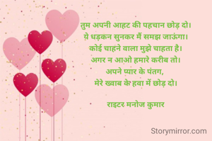 तुम अपनी आहट की पहचान छोड़ दो।
ये धड़कन सुनकर मैं समझ जाऊंगा।
कोई चाहने वाला मुझे चाहता है।
अगर न आओ हमारे करीब तो।
अपने प्यार के पंतग, 
मेरे ख्वाब के हवा में छोड़ दो।

राइटर मनोज कुमार
