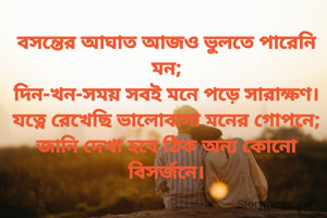 বসন্তের আঘাত আজও ভুলতে পারেনি মন;
দিন-খন-সময় সবই মনে পড়ে সারাক্ষণ।
যত্নে রেখেছি ভালোবাসা মনের গোপনে;
জানি দেখা হবে ঠিক অন্য কোনো বিসর্জনে।
