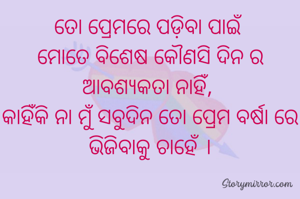 ତୋ ପ୍ରେମରେ ପଡ଼ିବା ପାଇଁ 
ମୋତେ ବିଶେଷ କୌଣସି ଦିନ ର ଆବଶ୍ୟକତା ନାହିଁ, 
କାହିଁକି ନା ମୁଁ ସବୁଦିନ ତୋ ପ୍ରେମ ବର୍ଷା ରେ ଭିଜିବାକୁ ଚାହେଁ ।