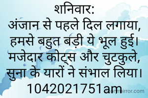 शनिवार:
अंजान से पहले दिल लगाया,
हमसे बहुत बड़ी ये भूल हुई।
मजेदार कोट्स और चुटकुले,
सुना के यारों ने संभाल लिया।
1042021751am