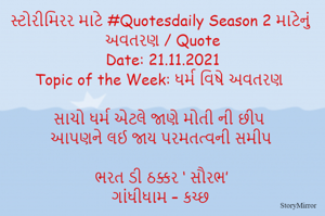 સ્ટોરીમિરર માટે #Quotesdaily Season 2 માટેનું અવતરણ / Quote
Date: 21.11.2021
Topic of the Week: ધર્મ વિષે અવતરણ

સાચો ધર્મ એટલે જાણે મોતી ની છીપ
આપણને લઈ જાય પરમતત્વની સમીપ

ભરત ડી ઠક્કર ‘ સૌરભ’
ગાંધીધામ – કચ્છ