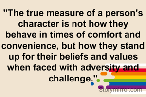 "The true measure of a person's character is not how they behave in times of comfort and convenience, but how they stand up for their beliefs and values when faced with adversity and challenge."

