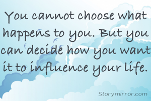 You cannot choose what happens to you. But you can decide how you want it to influence your life.