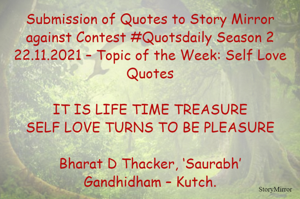 Submission of Quotes to Story Mirror against Contest #Quotsdaily Season 2
22.11.2021 – Topic of the Week: Self Love Quotes

IT IS LIFE TIME TREASURE
SELF LOVE TURNS TO BE PLEASURE

Bharat D Thacker, ‘Saurabh’
Gandhidham – Kutch.