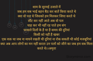 शाम के सुरमई उजाले में
जब हम सब भाई बहन बैठ कर बातें किया करते थे
क्या वो पल थे जिसको हम मिलकर जिया करते थे
लौट कर नहीं आते अब वो पल  
चाह कर भी नहीं रह पाते हम संग
फासले दिलों के है या है समय की दूरियां
किसी को नहीं है खबर
एक वक्त था जब ना मायने रखती थी दूरियां ना रोक सकती थी कोई मजबूरियां
क्या अब आप लोगों का मन नहीं करता उन पलों को जीने का जब हम सब मिला करते थे।।अमृता