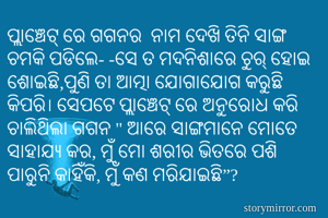 ପ୍ଲାଞ୍ଚେଟ୍ ରେ ଗଗନର  ନାମ ଦେଖି ତିନି ସାଙ୍ଗ ଚମକି ପଡିଲେ- -ସେ ତ ମଦନିଶାରେ ଚୁର୍ ହୋଇ ଶୋଇଛି,ପୁଣି ତା ଆତ୍ମା ଯୋଗାଯୋଗ କରୁଛି କିପରି। ସେପଟେ ପ୍ଲାଞ୍ଚେଟ୍ ରେ ଅନୁରୋଧ କରି ଚାଲିଥିଲା ଗଗନ " ଆରେ ସାଙ୍ଗମାନେ ମୋତେ ସାହାଯ୍ଯ କର, ମୁଁ ମୋ ଶରୀର ଭିତରେ ପଶି ପାରୁନି କାହିଁକି, ମୁଁ କଣ ମରିଯାଇଛି”?