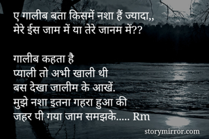 ए गालीब बता किसमें नशा हैं ज्यादा,, 
मेरे ईस जाम में या तेरे जानम में?? 

गालीब कहता है 
प्याली तो अभी खाली थी
बस देखा जालीम के आखें. 
मुझे नशा इतना गहरा हुआ की
जहर पी गया जाम समझके..... Rm


