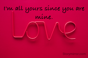 I'm all yours since you are mine.