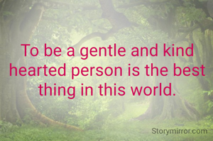 To be a gentle and kind hearted person is the best thing in this world.