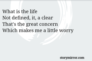 What is the life
Not defined, it, a clear 
That's the great concern 
Which makes me a little worry 