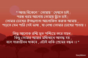 " আজ বিকেলে ' তোমায় ' দেখতে চাই ; 
পরন্ত নরম আলোয় তোমায় ছুঁতে চাই ; 
তোমার চোখের ঔজ্জ্বল্যতা আলোকিত করুক আমায় , 
পড়তে যেন পারি সেই ভাষা , যা লেখা তোমার চোখের পাতায় । 
কিছু আলোক রশ্মি দ্রুত পশ্চিমে করে গমন ;
কিছু তোমার আমার মধ্যিখানে আবদ্ধ হয় , 
বলে সারাজীবন থাকবে , এটাই নাকি প্রেমের বন্ধন ।। " 