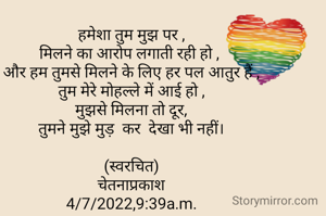हमेशा तुम मुझ पर ,
मिलने का आरोप लगाती रही हो , 
और हम तुमसे मिलने के लिए हर पल आतुर हैं ,
तुम मेरे मोहल्ले में आई हो ,
मुझसे मिलना तो दूर,
तुमने मुझे मुड़  कर  देखा भी नहीं।
                       
(स्वरचित)
चेतनाप्रकाश
4/7/2022,9:39a.m.