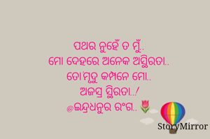 ପଥର ନୁହେଁ ତ ମୁଁ..
ମୋ ଦେହରେ ଅନେକ ଅସ୍ଥିରତା..
ତୋ'ମୃଦୁ କମ୍ପନେ ମୋ..
ଅଜସ୍ର ସ୍ଥିରତା..!
@ଇନ୍ଦ୍ରଧନୁର ରଂଗ..🌷