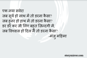 एक नया सवेरा 
जब सूर्य हो साथ में तो डरना कैसा?
जब हुनर हो हाथ में तो डरना कैसा?
डर डर कर जी लिए बहुत ज़िन्दगी में,
जब विश्वास हो दिल में तो डरना कैसा? 
                                                -मंजु महिमा 
