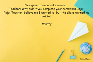 New generation, novel excuses... 
Teacher: Why didn't you complete your homework Raju?
Raju: Teacher, believe me I wanted to, but the aliens warned me not to! 
 
-Mystry 