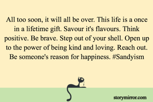 All too soon, it will all be over. This life is a once in a lifetime gift. Savour it's flavours. Think positive. Be brave. Step out of your shell. Open up to the power of being kind and loving. Reach out. Be someone's reason for happiness. #Sandyism