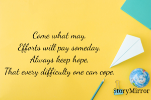 Come what may, 
Efforts will pay someday. 
Always keep hope, 
That every difficulty one can cope. 