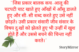 " जिस प्रकार बालक कच-आलू की चटपटी चाट खाते हुए आँखों में आँसू डालते हुए और सी-सी शब्द करते हुए उसे नहीं छोड़ते। उसी प्रकार संसारी जीव संसार के विषय दु:खों को झेलते हुए भी उन्हीं में खुश होते हैं और उससे बचने की चिन्ता नहीं करते।"