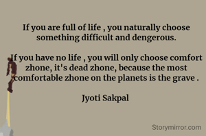 If you are full of life , you naturally choose something difficult and dengerous.

If you have no life , you will only choose comfort  zhone, it's dead zhone, because the most comfortable zhone on the planets is the grave .

Jyoti Sakpal 