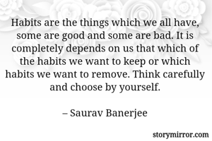 Habits are the things which we all have, some are good and some are bad. It is completely depends on us that which of the habits we want to keep or which habits we want to remove. Think carefully and choose by yourself.

– Saurav Banerjee
