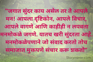 "जगात सुंदर काय असेल तर ते आपले मन! आपला दृष्टिकोन, आपले विचार, आपले वागणे आणि काहीही न लपवता मनमोकळे जगणे. यातच खरी सुंदरता आहे. मनमोकळेपणाने जो संवाद करतो तोच समाजात मुक्तपणे संचार करू शकतो"