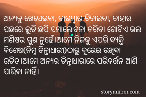 ଅନ୍ୟକୁ ଖେସେଇବା, ବାରମ୍ବାର ଚିଡାଇବା, ତାହାର ପଛରେ ଲୁଚି ଛପି ସମାଲୋଚନା କରିବା ଗୋଟିଏ ଭଲ ମଣିଷର ଗୁଣ ନୁହେଁ।ଆମେ ନିଜକୁ ଏପରି ବ୍ୟକ୍ତି ବିଶେଷ(ନିମ୍ନ ଚିନ୍ତାଧାରୀ)ଠାରୁ ଦୂରେଇ ରଖିବା ଉଚିତ।ଆମେ ଅନ୍ୟର ଚିନ୍ତାଧାରାରେ ପରିବର୍ତ୍ତନ ଆଣି ପାରିବା ନାହିଁ। 
