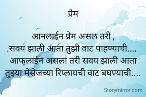 प्रेम

आनलाईन प्रेम असल तरी ,
सवय झाली आता तुझी वाट पाहण्याची....
आफलाईन असला तरी सवय झाली आता
तुझ्या मेसेजच्या रिप्लायची वाट बघण्याची....


