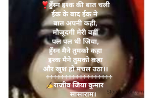 ❣हुँस्न इश्क की बात चली
ईक के बाद ईक ने 
बात अपनी कही,
मौजूदगी मेरी वहीं
पल पल थी जिया,
हुँस्न मैने तुमको कहा
इश्क मैने तुमको कहा
और खुश हो मचल उठा।।
    ÷÷÷÷÷÷÷÷÷÷÷÷÷÷÷÷÷÷
✍राजीव जिया कुमार 
        सासाराम।