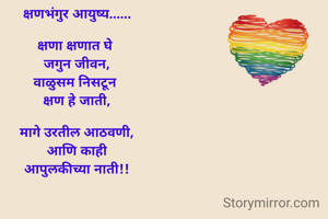 क्षणभंगुर आयुष्य......

क्षणा क्षणात घे 
जगुन जीवन,
वाळुसम निसटून 
क्षण हे जाती,

मागे उरतील आठवणी,
आणि काही
आपुलकीच्या नाती!!
