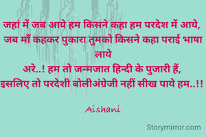 जहां में जब आये हम किसने कहा हम परदेश में आये, 
जब माँ कहकर पुकारा तुमको किसने कहा पराई भाषा लाये
अरे..! हम तो जन्मजात हिन्दी के पुजारी हैं, 
इसलिए तो परदेशी बोलीअंग्रेजी नहीं सीख पाये हम..!! 

Aishani
