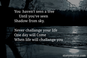 You  haven't seen a tree 
     Until you've seen 
Shadow from sky.

Never challange your life 
One day will Come 
When life will challange you 