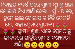 ବିବାହର ୧ବର୍ଷ ପରେ ସ୍ୱାମୀ ସ୍ତ୍ରୀ କୁ ଧଳା ଗୋଲାପ ଟିଏ ଆଣି ଦେଲା । ସ୍ତ୍ରୀ- ଆରେ, ତୁମେ ଲାଲ ଗୋଲାପ କାହିଁକି ଦେଲନି ଯେ, ଏହା ପ୍ରେମର ପ୍ରତୀକ।🌷🌷🌷🌷 ସ୍ୱାମୀ- ଶୁଣ, ଏବେ ପ୍ରେମଠାରୁ ଜୀବନରେ ଶାନ୍ତିର ଖୁବ ଆବଶ୍ୟକତା ଅଛି।😉😉😉😉😉