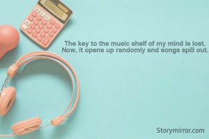 The key to the music shelf of my mind is lost. 
Now, it opens up randomly and songs spill out. 