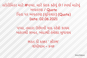 સ્ટોરીમિરર માટે #પપ્પા, મારે કંઇક કહેવું છે ! સ્પર્ધા માટેનું અવતરણ / Quote
પિતા પર અવતરણ (સુવિચાર) (Quote)
Date: 02.06.2021

પપ્પા, તમારા ઉછેરની યાદ રહેશે કાયમ
બહારથી સખત, અંદરથી હંમેશા મુલાયમ

ભરત ડી ઠક્કર ‘ સૌરભ’
ગાંધીધામ – કચ્છ
