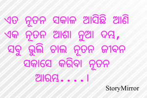 ଏତ ନୂତନ ସକାଳ ଆସିଛି ଆଣି ଏକ ନୂତନ ଆଶା ନୁଆ ଦମ୍ଭ,
ସବୁ ଭୁଲି ଚାଲ ନୂତନ ଜୀବନ ପାଇଁ କରିବା ନୂତନ ଆରମ୍ଭ....।