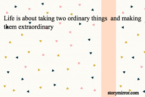 Life is about taking two ordinary things  and making them extraordinary