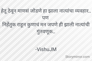 हेतू ठेवून माणसं जोडणे हा झाला नात्यांचा व्यवहार..
पण 
निर्हेतुक राहून कुणाचं मन जपणे ही झाली नात्यांची गुंतवणूक..


-VishuJM