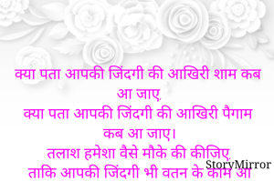 क्या पता आपकी जिंदगी की आखिरी शाम कब आ जाए,
क्या पता आपकी जिंदगी की आखिरी पैगाम कब आ जाए।
तलाश हमेशा वैसे मौके की कीजिए,
ताकि आपकी जिंदगी भी वतन के काम आ जाए।