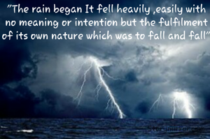 "The rain began It fell heavily ,easily with no meaning or intention but the fulfilment of its own nature which was to fall and fall"