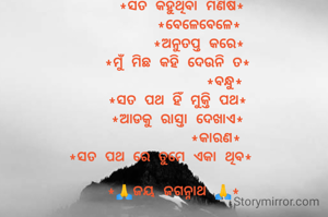 

     *ସତ କହୁଥିବା ମଣିଷ*
         *ବେଳେବେଳେ*
         *ଅନୁତପ୍ତ କରେ*
    *ମୁଁ ମିଛ କହି ଦେଉନି ତ*
               *ବନ୍ଧୁ*
    *ସତ ପଥ ହିଁ ମୁକ୍ତି ପଥ*
    *ଆଡକୁ ରାସ୍ତା ଦେଖାଏ*
             *କାରଣ*
*ସତ ପଥ ରେ ତୁମେ ଏକା ଥିବ*

   *🙏ଜୟ ଜଗନ୍ନାଥ 🙏*
                