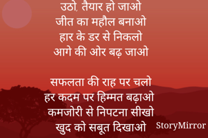 उठो, तैयार हो जाओ
जीत का महौल बनाओ
हार के डर से निकलो
आगे की ओर बढ़ जाओ

सफलता की राह पर चलो
हर कदम पर हिम्मत बढ़ाओ
कमजोरी से निपटना सीखो
खुद को सबूत दिखाओ

अपने सपनों को पाने के लिए
मेहनत करो, थको मत
धैर्य रखो, लगातार काम करो
सफलता तुम्हारे कदम छूमती है जब तुम थकते नहीं।