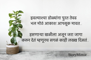 इवल्याश्या डोळ्यांना पुरत तेवढ
भल मोठं आकाश आपसूक मावत..

हसणाऱ्या खळीला अजून जरा जागा
करून देतं म्हणूनच सगळं काही लख्ख दिसतं..